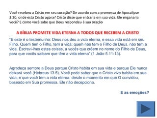Você recebeu a Cristo em seu coração? De acordo com a promessa de Apocalipse
3.20, onde está Cristo agora? Cristo disse que entraria em sua vida. Ele enganaria
você? E como você sabe que Deus respondeu à sua oração
“E este é o testemunho: Deus nos deu a vida eterna, e essa vida está em seu
Filho. Quem tem o Filho, tem a vida; quem não tem o Filho de Deus, não tem a
vida. Escrevi-lhes estas coisas, a vocês que crêem no nome do Filho de Deus,
para que vocês saibam que têm a vida eterna” (1 João 5.11-13).
Agradeça sempre a Deus porque Cristo habita em sua vida e porque Ele nunca
deixará você (Hebreus 13.5). Você pode saber que o Cristo vivo habita em sua
vida, e que você tem a vida eterna, desde o momento em que O convidou,
baseado em Sua promessa. Ele não decepciona.
E as emoções?
A BÍBLIA PROMETE VIDA ETERNA A TODOS QUE RECEBEM A CRISTO
 