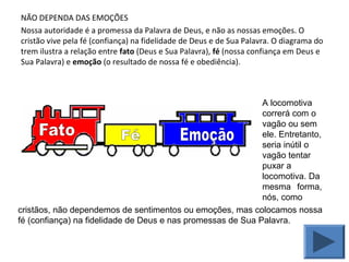 NÃO DEPENDA DAS EMOÇÕES
Nossa autoridade é a promessa da Palavra de Deus, e não as nossas emoções. O
cristão vive pela fé (confiança) na fidelidade de Deus e de Sua Palavra. O diagrama do
trem ilustra a relação entre fato (Deus e Sua Palavra), fé (nossa confiança em Deus e
Sua Palavra) e emoção (o resultado de nossa fé e obediência).
A locomotiva
correrá com o
vagão ou sem
ele. Entretanto,
seria inútil o
vagão tentar
puxar a
locomotiva. Da
mesma forma,
nós, como
cristãos, não dependemos de sentimentos ou emoções, mas colocamos nossa
fé (confiança) na fidelidade de Deus e nas promessas de Sua Palavra.
 