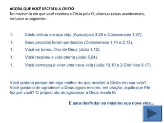 AGORA QUE VOCÊ RECEBEU A CRISTO
No momento em que você recebeu a Cristo pela fé, diversas coisas aconteceram,
inclusive as seguintes:
1. Cristo entrou em sua vida (Apocalipse 3.20 e Colossenses 1.27).
Você poderia pensar em algo melhor do que receber a Cristo em sua vida?
Você gostaria de agradecer a Deus agora mesmo, em oração, aquilo que Ele
fez por você? O próprio ato de agradecer a Deus revela fé.
E para desfrutar ao máximo sua nova vida...
1. Seus pecados foram perdoados (Colossenses 1.14 e 2.13).
1. Você se tornou filho de Deus (João 1.12).
1. Você recebeu a vida eterna (João 5.24).
1. Você começou a viver uma nova vida (João 10.10 e 2 Coríntios 5.17).
 