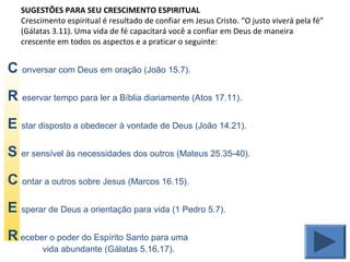 SUGESTÕES PARA SEU CRESCIMENTO ESPIRITUAL
Crescimento espiritual é resultado de confiar em Jesus Cristo. “O justo viverá pela fé”
(Gálatas 3.11). Uma vida de fé capacitará você a confiar em Deus de maneira
crescente em todos os aspectos e a praticar o seguinte:
C onversar com Deus em oração (João 15.7).
R eservar tempo para ler a Bíblia diariamente (Atos 17.11).
E star disposto a obedecer à vontade de Deus (João 14.21).
S er sensível às necessidades dos outros (Mateus 25.35-40).
C ontar a outros sobre Jesus (Marcos 16.15).
E sperar de Deus a orientação para vida (1 Pedro 5.7).
R eceber o poder do Espírito Santo para uma
vida abundante (Gálatas 5.16,17).
 