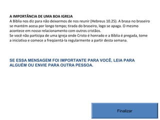 A IMPORTÂNCIA DE UMA BOA IGREJA
A Bíblia nos diz para não deixarmos de nos reunir (Hebreus 10.25). A brasa no braseiro
se mantém acesa por longo tempo; tirada do braseiro, logo se apaga. O mesmo
acontece em nosso relacionamento com outros cristãos.
Se você não participa de uma igreja onde Cristo é honrado e a Bíblia é pregada, tome
a iniciativa e comece a freqüentá-la regularmente a partir desta semana.
SE ESSA MENSAGEM FOI IMPORTANTE PARA VOCÊ, LEIA PARA
ALGUÉM OU ENVIE PARA OUTRA PESSOA.
Finalizar
 