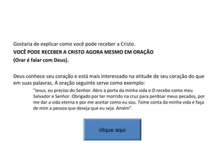 Gostaria de explicar como você pode receber a Cristo.
VOCÊ PODE RECEBER A CRISTO AGORA MESMO EM ORAÇÃO
(Orar é falar com Deus).
Deus conhece seu coração e está mais interessado na atitude de seu coração do que
em suas palavras. A oração seguinte serve como exemplo:
“Jesus, eu preciso do Senhor. Abro a porta da minha vida e O recebo como meu
Salvador e Senhor. Obrigado por ter morrido na cruz para perdoar meus pecados, por
me dar a vida eterna e por me aceitar como eu sou. Tome conta da minha vida e faça
de mim a pessoa que deseja que eu seja. Amém”.
clique aqui
 