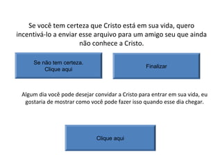 Se você tem certeza que Cristo está em sua vida, quero
incentivá-lo a enviar esse arquivo para um amigo seu que ainda
não conhece a Cristo.
Finalizar
Se não tem certeza.
Clique aqui
Algum dia você pode desejar convidar a Cristo para entrar em sua vida, eu
gostaria de mostrar como você pode fazer isso quando esse dia chegar.
Clique aqui
 