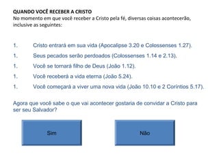 QUANDO VOCÊ RECEBER A CRISTO
No momento em que você receber a Cristo pela fé, diversas coisas acontecerão,
inclusive as seguintes:
1. Cristo entrará em sua vida (Apocalipse 3.20 e Colossenses 1.27).
Agora que você sabe o que vai acontecer gostaria de convidar a Cristo para
ser seu Salvador?
Sim Não
1. Seus pecados serão perdoados (Colossenses 1.14 e 2.13).
1. Você se tornará filho de Deus (João 1.12).
1. Você receberá a vida eterna (João 5.24).
1. Você começará a viver uma nova vida (João 10.10 e 2 Coríntios 5.17).
 