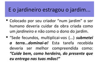 E o jardineiro estragou o jardim...
 Colocado por seu criador “num jardim” o ser
humano deveria cuidar da obra criada como
um jardineiro e não como o dono do jardim.
 “Sede fecundos, multiplicai-vos (...) submetei
a terra...dominai-a! Esta tarefa recebida
deveria ser melhor compreendida como:
“Cuide bem, como herdeiro, do presente que
eu entrego nas tuas mãos!”
 