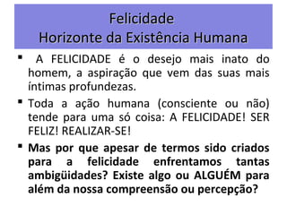 FelicidadeFelicidade
Horizonte da Existência HumanaHorizonte da Existência Humana
 A FELICIDADE é o desejo mais inato do
homem, a aspiração que vem das suas mais
íntimas profundezas.
 Toda a ação humana (consciente ou não)
tende para uma só coisa: A FELICIDADE! SER
FELIZ! REALIZAR-SE!
 Mas por que apesar de termos sido criados
para a felicidade enfrentamos tantas
ambigüidades? Existe algo ou ALGUÉM para
além da nossa compreensão ou percepção?
 