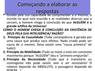 Começando a elaborar asComeçando a elaborar as
respostasrespostas Guiado pela sua capacidade de compreender a si mesmo, o
mundo no qual está inserido e as realidades diversas que o
cercam, o homem chega à conclusão de que ALGUÉM é o
grande artífice do Universo!
COMO O HOMEM CHEGA À CONCLUSÃO DA EXISTÊNCIA DE
DEUS PELA SUA INTELIGÊNCIA/ RAZÃO?
1. Princípio da Causalidade (Toda conseqüência é gerada por
uma causa que produz seus efeitos. Nada criado pode ser
causa de si mesmo. Deve existir uma “causa primeira” de
tudo!)
2. Princípio da Mobilidade (Tudo se move e está em constante
movimento porque “ALGUÉM” deu o “primeiro empurrão”.
3. Principio da Necessidade (Tudo que é transitório ou
contingente não pode existir sem o ser necessário! O
relativo depende do ABSOLUTO, o passageiro depende do
 