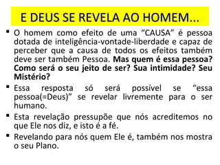 E DEUS SE REVELA AO HOMEM...E DEUS SE REVELA AO HOMEM...
 O homem como efeito de uma “CAUSA” é pessoa
dotada de inteligência-vontade-liberdade e capaz de
perceber que a causa de todos os efeitos também
deve ser também Pessoa. Mas quem é essa pessoa?
Como será o seu jeito de ser? Sua intimidade? Seu
Mistério?
 Essa resposta só será possível se “essa
pessoa(=Deus)” se revelar livremente para o ser
humano.
 Esta revelação pressupõe que nós acreditemos no
que Ele nos diz, e isto é a fé.
 Revelando para nós quem Ele é, também nos mostra
o seu Plano.
 