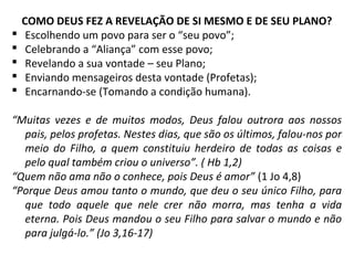 COMO DEUS FEZ A REVELAÇÃO DE SI MESMO E DE SEU PLANO?
 Escolhendo um povo para ser o “seu povo”;
 Celebrando a “Aliança” com esse povo;
 Revelando a sua vontade – seu Plano;
 Enviando mensageiros desta vontade (Profetas);
 Encarnando-se (Tomando a condição humana).
“Muitas vezes e de muitos modos, Deus falou outrora aos nossos
pais, pelos profetas. Nestes dias, que são os últimos, falou-nos por
meio do Filho, a quem constituiu herdeiro de todas as coisas e
pelo qual também criou o universo”. ( Hb 1,2)
“Quem não ama não o conhece, pois Deus é amor” (1 Jo 4,8)
“Porque Deus amou tanto o mundo, que deu o seu único Filho, para
que todo aquele que nele crer não morra, mas tenha a vida
eterna. Pois Deus mandou o seu Filho para salvar o mundo e não
para julgá-lo.” (Jo 3,16-17)
 