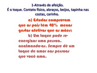 a) Estudos comprovam
que os pais têm 40% menos
gestos afetivos que as mães;
b) Um toque pode re-
energizar uma pessoa,
acalmando-as. Sempre dê um
toque de amor nas pessoas
que você ama.
1-Através de afeição.1-Através de afeição.
É o toque. Contato físico, abraços, beijos, tapinha nasÉ o toque. Contato físico, abraços, beijos, tapinha nas
costas, carinho.costas, carinho.
 