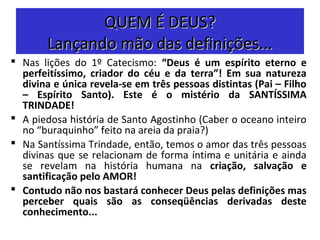QUEM É DEUS?QUEM É DEUS?
Lançando mão das definições...Lançando mão das definições...
 Nas lições do 1º Catecismo: “Deus é um espírito eterno e
perfeitíssimo, criador do céu e da terra”! Em sua natureza
divina e única revela-se em três pessoas distintas (Pai – Filho
– Espírito Santo). Este é o mistério da SANTÍSSIMA
TRINDADE!
 A piedosa história de Santo Agostinho (Caber o oceano inteiro
no “buraquinho” feito na areia da praia?)
 Na Santíssima Trindade, então, temos o amor das três pessoas
divinas que se relacionam de forma íntima e unitária e ainda
se revelam na história humana na criação, salvação e
santificação pelo AMOR!
 Contudo não nos bastará conhecer Deus pelas definições mas
perceber quais são as conseqüências derivadas deste
conhecimento...
 