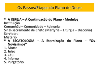  A IGREJA – A Continuação do Plano - Modelos
Instituição
Comunhão – Comunidade – koinonia
Sinal-sacramento de Cristo (Martyria – Liturgia – Diaconia)
Servidora
Mistério
 A ESCATOLOGIA – A Eternização do Plano – “Os
Novíssimos”
1. Morte
2. Juízo
3. Céu
4. Inferno
5. Purgatório
Os Passos/Etapas do Plano de Deus:Os Passos/Etapas do Plano de Deus:
 