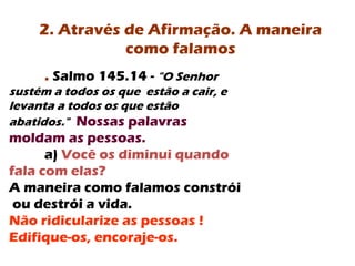 . Salmo 145.14 - "O Senhor
sustém a todos os que estão a cair, e
levanta a todos os que estão
abatidos." Nossas palavras
moldam as pessoas.
a) Você os diminui quando
fala com elas?
A maneira como falamos constrói
ou destrói a vida.
Não ridicularize as pessoas !
Edifique-os, encoraje-os.
2. Através de Afirmação. A maneira
como falamos
 