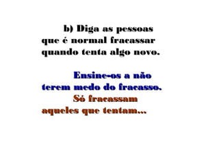 b) Diga as pessoasb) Diga as pessoas
que é normal fracassarque é normal fracassar
quando tenta algo novo.quando tenta algo novo.
Ensine-os a nãoEnsine-os a não
terem medo do fracasso.terem medo do fracasso.
Só fracassamSó fracassam
aqueles que tentam...aqueles que tentam...
 
