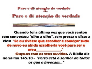 Pare e dê atenção de verdadePare e dê atenção de verdade
Quando foi a última vez que você sentouQuando foi a última vez que você sentou
com conversou "olho a olho", sem pressa e disse acom conversou "olho a olho", sem pressa e disse a
eles:eles: "Se eu tivesse que escolher e começar tudo"Se eu tivesse que escolher e começar tudo
de novo eu ainda escolheria você para ser ode novo eu ainda escolheria você para ser o
meu______________."meu______________."
Ouça-os com os seus ouvidosOuça-os com os seus ouvidos. A Bíblia diz. A Bíblia diz
no Salmo 145.18 -no Salmo 145.18 - "Perto está o Senhor de todos"Perto está o Senhor de todos
os que o invocam..."os que o invocam..."
3.3.
Pare e dê atenção de verdadePare e dê atenção de verdade
 