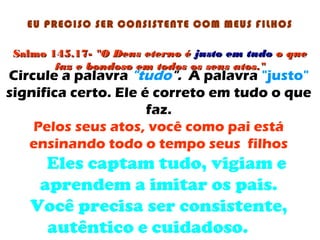 Salmo 145.17-Salmo 145.17- "O Deus eterno é"O Deus eterno é justojusto em tudoem tudo o queo que
faz e bondoso em todos os seus atos."faz e bondoso em todos os seus atos."
EU PRECISO SER CONSISTENTE COM MEUS FILHOS
Circule a palavra "tudo". A palavra "justo"
significa certo. Ele é correto em tudo o que
faz.
Pelos seus atos, você como pai está
ensinando todo o tempo seus filhos
Eles captam tudo, vigiam e
aprendem a imitar os pais.
Você precisa ser consistente,
autêntico e cuidadoso.
 