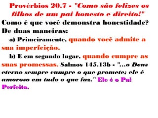 Provérbios 20.7 - "Como são felizes os
filhos de um pai honesto e direito!"
Como é que você demonstra honestidade?
De duas maneiras:
a) Primeiramente, quando você admite a
sua imperfeição.
b) E em segundo lugar, quando cumpre as
suas promessas. Salmos 145.13b - "...o Deus
eterno sempre cumpre o que promete; ele é
amoroso em tudo o que faz." Ele é o PaiEle é o Pai
Perfeito.Perfeito.
 