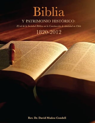 Biblia
y patrimonio historico:
El rol de la Sociedad Bíblica en la Construcción de identidad en Chile
1820-2012
Rev. Dr. David Muñoz Condell
Santiago - Chile
2012
 