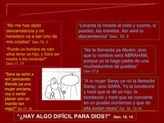 LO HUMANAMENTE IMPOSIBLE SE HACE POSIBLE CON LA AYUDA DE DIOS “ No me has dado descendencia y mi heredero va a ser uno de mis criados”   Gen.15, 3 “ Puede un hombre de cien años tener un hijo, y Sara ser madre a los noventa?”  Gen.17, 17 “ Levanta la mirada al cielo y cuenta, si puedes, las estrelas. Así será tu descendencia”  Gen. 15, 5 “ No te llamarás ya Abrám, sino que tu nombre será ABRAHÁM, porque yo te hago padre de una muchedumbre de pueblos”  Gen.17,5 “ A tu mujer Saray ya no la llamarás Saray, sino SARA. Yo la bendeciré y haré que te dé un hijo; la bendeciré y haré que se convierta en un pueblo numeroso y que de ella surjan reyes”  Ge. 18, 15-16 “ ¿HAY ALGO DIFÍCIL PARA DIOS?”  Gen. 18, 14 “ Sara se echó a reír pensando: Siendo ya una mujer anciana, voy a sentir placer con un marido tan viejo?”  Gn.17, 12 