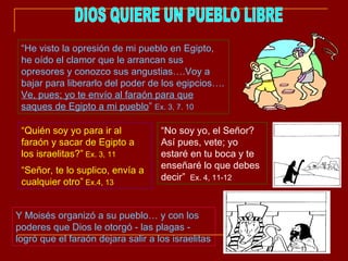 DIOS QUIERE UN PUEBLO LIBRE “ He visto la opresión de mi pueblo en Egipto, he oído el clamor que le arrancan sus opresores y conozco sus angustias….Voy a bajar para liberarlo del poder de los egipcios….  Ve, pues; yo te envío al faraón para que saques de Egipto a mi pueblo ”  Ex. 3, 7. 10 “ Quién soy yo para ir al faraón y sacar de Egipto a los israelitas?”  Ex. 3, 11 “ Señor, te lo suplico, envía a cualquier otro”  Ex.4, 13 “ No soy yo, el Señor? Así pues, vete; yo estaré en tu boca y te enseñaré lo que debes decir”  Ex. 4, 11-12 Y Moisés organizó a su pueblo… y con los poderes que Dios le otorgó - las plagas - logró que el faraón dejara salir a los israelitas 