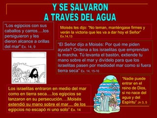 Y SE SALVARON A TRAVÉS DEL AGUA “ Los egipcios con sus caballos y carros….los persiguieron y les dieron alcance a orillas del mar”  Ex. 14, 9 Moisés les dijo: ”No teman, manténgase firmes y verán la victoria que les va a dar hoy el Señor”  Ex.14,13 “ El Señor dijo a Moisés: Por qué me piden ayuda? Ordena a los israelitas que emprendan la marcha. Tú levanta el bastón, extiende tu mano sobre el mar y divídelo para que los israelitas pasen por mediodel mar como si fuera tierra seca”  Ex. 14, 15-16 Los israelitas entraron en medio del mar como en tierra seca….los egipcios se lanzaron en su persecución….Moisés extendió su mano sobre el mar… de los egipcios no escapó ni uno solo”  Ex. 14 “ Nadie puede entrar en el reino de Dios, si no nace del agua y del Espíritu”  Jn 3, 5 