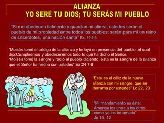 ALIANZA YO SERÉ TU DIOS; TÚ SERÁS MI PUEBLO “ Si me obedecen fielmente y guardan mi alinza, ustedes serán el pueblo de mi propiedad entre todos los pueblos; serán para mí un reino de sacerdotes, una nación santa”  Ex. 19 5-6 “ Moisés tomó el código de la alianza y lo leyó en presencia del pueblo, el cual dijo:Cumpliremos y obedeceremos todo lo que ha dicho el Señor. “ Moisés tomó la sangre y roció al pueblo diciendo: esta es la sangre de la alianza que el Señor ha hecho con ustedes” Ex 24 7-8  “ Este es el cáliz de la nueva alianza con mi sangre, que se derrama por ustedes” Lc 22, 20 “ Mi mandamiento es éste: Ámense los unos a los otros, como yo los he amado”  Jn 15, 12 