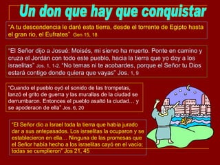 Un don que hay que conquistar “ A tu descendencia le daré esta tierra, desde el torrente de Egipto hasta el gran rio, el Eufrates”  Gen 15, 18 “ El Señor dijo a Josué: Moisés, mi siervo ha muerto. Ponte en camino y cruza el Jordán con todo este pueblo, hacia la tierra que yo doy a los israelitas”  Jos. 1, 1-2.  “No temas ni te acobardes, porque el Señor tu Dios estará contigo donde quiera que vayas” Jos.  1, 9 “ El Señor dio a Israel toda la tierra que había jurado dar a sus antepasados. Los israelitas la ocuparon y se establecieron en ella… Ninguna de las promesas que el Señor había hecho a los israelitas cayó en el vacío; todas se cumplieron” Jos 21, 45 “ Cuando el pueblo oyó el sonido de las trompetas, lanzó el grito de guerra y las murallas de la ciudad se derrumbaron. Entonces el pueblo asaltó la ciudad… y se apoderaon de ella”  Jos. 6, 20 