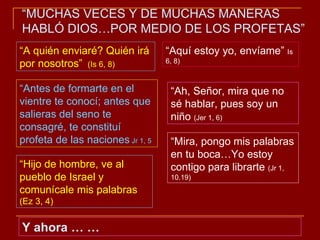 “ A quién enviaré? Quién irá por nosotros”  (Is 6, 8) “ Aquí estoy yo, envíame”  Is 6, 8) “ Antes de formarte en el vientre te conocí; antes que salieras del seno te consagré, te constituí profeta de las naciones  Jr 1, 5 “ Ah, Señor, mira que no sé hablar, pues soy un niño  (Jer 1, 6) “ Mira, pongo mis palabras en tu boca…Yo estoy contigo para librarte  (Jr 1, 10.19) “ Hijo de hombre, ve al pueblo de Israel y comunícale mis palabras  (Ez 3, 4) Y ahora … … “ MUCHAS VECES Y DE MUCHAS MANERAS HABLÓ DIOS…POR MEDIO DE LOS PROFETAS” 