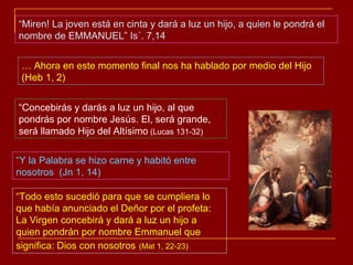 …  Ahora en este momento final nos ha hablado por medio del Hijo (Heb 1, 2) “ Concebirás y darás a luz un hijo, al que pondrás por nombre Jesús. El, será grande, será llamado Hijo del Altísimo  (Lucas 131-32) “ Todo esto sucedió para que se cumpliera lo que había anunciado el Deñor por el profeta: La Virgen concebirá y dará a luz un hijo a quien pondrán por nombre Emmanuel que significa: Dios con nosotros   (Mat 1, 22-23) “ Miren! La joven está en cinta y dará a luz un hijo, a quien le pondrá el nombre de EMMANUEL” Is´. 7,14 “ Y la Palabra se hizo carne y habitó entre nosotros  (Jn 1, 14) 