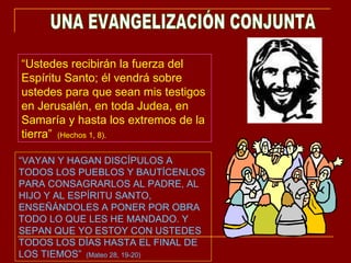 UNA EVANGELIZACIÓN CONJUNTA “ VAYAN Y HAGAN DISCÍPULOS A TODOS LOS PUEBLOS Y BAUTÍCENLOS PARA CONSAGRARLOS AL PADRE, AL HIJO Y AL ESPÍRITU SANTO, ENSEÑÁNDOLES A PONER POR OBRA TODO LO QUE LES HE MANDADO. Y SEPAN QUE YO ESTOY CON USTEDES TODOS LOS DÍAS HASTA EL FINAL DE LOS TIEMOS”  (Mateo 28, 19-20) “ Ustedes recibirán la fuerza del Espíritu Santo; él vendrá sobre ustedes para que sean mis testigos en Jerusalén, en toda Judea, en Samaría y hasta los extremos de la tierra”  (Hechos 1, 8). 