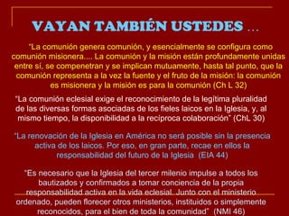 “ La comunión genera comunión, y esencialmente se configura como comunión misionera.... La comunión y la misión están profundamente unidas entre sí, se compenetran y se implican mutuamente, hasta tal punto, que la comunión representa a la vez la fuente y el fruto de la misión: la comunión es misionera y la misión es para la comunión (Ch L 32) “ La comunión eclesial exige el reconocimiento de la legítima pluralidad de las diversas formas asociadas de los fieles laicos en la Iglesia, y, al mismo tiempo, la disponibilidad a la recíproca colaboración” (ChL 30) “ La renovación de la Iglesia en América no será posible sin la presencia activa de los laicos. Por eso, en gran parte, recae en ellos la responsabilidad del futuro de la Iglesia  (EIA 44) “ Es necesario que la Iglesia del tercer milenio impulse a todos los bautizados y confirmados a tomar conciencia de la propia responsabilidad activa en la vida eclesial. Junto con el ministerio ordenado, pueden florecer otros ministerios, instituidos o simplemente reconocidos, para el bien de toda la comunidad”  (NMI 46) VAYAN TAMBIÉN USTEDES  … 