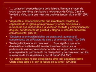 “…  La acción evangelizadora de la Iglesia, llamada a hacer de todos sus miembros discípulos y misioneros de Cristo, Camino, Verdad y Vida, para que nuestros pueblos tengan vida en El”. (DA 1). “ Aquí está el reto fundamental que afrontamos: mostrar la capacidad de la Iglesia para promover y formar discípulos y misioneros que respondan a la vocación recibida y comuniquen por doquier, por desborde de gratitud y alegría, el don del encuentro con Jesucristo” (DA 14) “ Debido a la animación bíblica de la pastoral, aumenta el conocimiento de la Palabra de dios y el amor por ella.” (DA 99ª) “ No hay discipulado sin comunión … Esto significa que una dimensión constitutiva del acontecimiento cristiano es la pertenencia a una comunidad concreta, en la que podamos vivir una experiencia permanente de discipulado y de comunión con los sucesores de los Apóstoles y con el Papa” (DA 156) “ La iglesia crece no por proselitismo sino “por atracción: como Cristo atrae todo a sí con la fuerza de su amor” (DA159) 