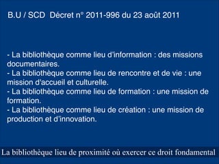 La bibliothèque lieu de proximité où exercer ce droit fondamental
- La bibliothèque comme lieu d’information : des missions
documentaires.
- La bibliothèque comme lieu de rencontre et de vie : une
mission d'accueil et culturelle.
- La bibliothèque comme lieu de formation : une mission de
formation.
- La bibliothèque comme lieu de création : une mission de
production et d’innovation.
B.U / SCD Décret n° 2011-996 du 23 août 2011
 