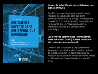 Les écrits scientiﬁques doivent devenir des
biens communs.  
 
En effet, les connaissances scientiﬁques et
résultats de la Science sont des biens
communs destinés à un usage universel dans
l’intérêt de l’humanité. Les écrits scientiﬁques
ne peuvent être un moyen d’interdire ou
restreindre l’accès à la connaissance
scientiﬁque.
Les données scientiﬁques (à ﬁnancement
majoritairement public) doivent devenir un
bien commun informationnel.
L’objectif est d’autoriser le dépôt en même
temps que des articles, des données de base
de la recherche. Un tel dépôt faciliterait la
reproductibilité de la recherche en même temps
qu’il favoriserait l’innovation dans la société
civile.
 