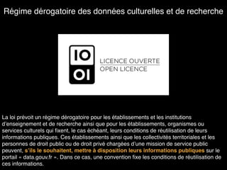 Régime dérogatoire des données culturelles et de recherche
La loi prévoit un régime dérogatoire pour les établissements et les institutions
d’enseignement et de recherche ainsi que pour les établissements, organismes ou
services culturels qui ﬁxent, le cas échéant, leurs conditions de réutilisation de leurs
informations publiques. Ces établissements ainsi que les collectivités territoriales et les
personnes de droit public ou de droit privé chargées d’une mission de service public
peuvent, s’ils le souhaitent, mettre à disposition leurs informations publiques sur le
portail « data.gouv.fr ». Dans ce cas, une convention ﬁxe les conditions de réutilisation de
ces informations.
 