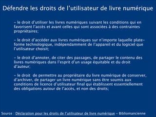 Défendre les droits de l’utilisateur de livre numérique
- le droit d’utiliser les livres numériques suivant les conditions qui en
favorisent l’accès et avant celles qui sont associées à des contraintes
propriétaires; 
- le droit d’accéder aux livres numériques sur n’importe laquelle plate-
forme technologique, indépendamment de l’appareil et du logiciel que
l’utilisateur choisit; 
- le droit d’annoter, de citer des passages, de partager le contenu des
livres numériques dans l’esprit d’un usage équitable et du droit
d’auteur;
- le droit  de permettre au propriétaire du livre numérique de conserver,  
d’archiver, de partager un livre numérique sans être soumis aux
conditions de licence d’utilisateur ﬁnal qui établissent essentiellement
des obligations autour de l’accès, et non des droits;
Source : Déclaration pour les droits de l’utilisateur de livre numérique - Bibliomancienne
 