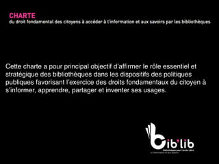 Cette charte a pour principal objectif d’afﬁrmer le rôle essentiel et
stratégique des bibliothèques dans les dispositifs des politiques
publiques favorisant l’exercice des droits fondamentaux du citoyen à
s’informer, apprendre, partager et inventer ses usages.
 