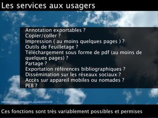 Les services aux usagers
• Annotation exportables ? 
Copier/coller ?
• Impression ( au moins quelques pages ) ? 
Outils de Feuilletage ? 
Téléchargement sous forme de pdf (au moins de
quelques pages) ? 
Partage ? 
Exportation références bibliographiques ?
• Dissémination sur les réseaux sociaux ? 
• Accès sur appareil mobiles ou nomades ? 
PEB ?
http://www.flickr.com/photos/bob_august/2505676786
Ces fonctions sont très variablement possibles et permises
 