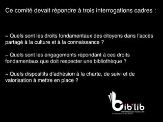 Ce comité devait répondre à trois interrogations cadres :
− Quels sont les droits fondamentaux des citoyens dans l’accès
partagé à la culture et à la connaissance ? 
− Quels sont les engagements répondant à ces droits
fondamentaux que doit respecter une bibliothèque ? 
− Quels dispositifs d’adhésion à la charte, de suivi et de
valorisation à mettre en place ?
 