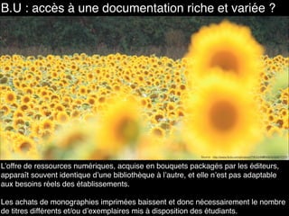 B.U : accès à une documentation riche et variée ?
L’offre de ressources numériques, acquise en bouquets packagés par les éditeurs,
apparaît souvent identique d’une bibliothèque à l’autre, et elle n’est pas adaptable
aux besoins réels des établissements.
Les achats de monographies imprimées baissent et donc nécessairement le nombre
de titres différents et/ou d’exemplaires mis à disposition des étudiants.
Source : http://www.flickr.com/photos/27953349@N06/4250677777/
 