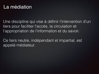 Une discipline qui vise à déﬁnir l'intervention d'un
tiers pour faciliter l'accès, la circulation et
l'appropriation de l'information et du savoir.
Ce tiers neutre, indépendant et impartial, est
appelé médiateur. 
La médiation
 