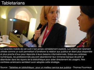 Le caractère mobile de cet outil n’est jamais véritablement exploité. La tablette est rarement
utilisée comme un outil permettant d’améliorer la relation aux publics en étant plus disponible
et plus proche d’eux pour répondre à leurs besoins informationnels. Grâce aux ardoises
numériques, les professionnels peuvent abandonner leur immense banque de prêt et
déambuler dans les rayons de la bibliothèque pour aider directement les usagers. Nos
confrères américains semblent avoir adoptés cette stratégie.

Source : Tablettes en bibliothèque : pour un meilleur service aux publics - Thomas Fourmeux

https://www.ﬂickr.com/photos/innovate360/6314081175
Tabletarians
 