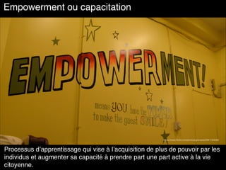 Empowerment ou capacitation
Processus d’apprentissage qui vise à l’acquisition de plus de pouvoir par les
individus et augmenter sa capacité à prendre part une part active à la vie
citoyenne.
https://www.ﬂickr.com/photos/grenade/2941164568
 