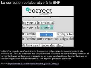 La correction collaborative à la BNF
L’objectif de ce projet est d’expérimenter la correction collaborative des documents numérisés
provenant de Gallica. La plateforme met à disposition des utilisateurs des outils intuitifs permettant de
corriger facilement les documents et s’appuie sur un réseau social dédié pour favoriser l’entraide et
soutenir l’organisation de la collaboration au sein de petits groupes de correction.
Source : Expérimentez la correction collaborative grâce à Correct !
 