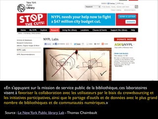 «En s'appuyant sur la mission de service public de la bibliothèque, ces laboratoires
visent à favoriser la collaboration avec les utilisateurs par le biais du crowdsourcing et
les initiatives participatives, ainsi que le partage d'outils et de données avec le plus grand
nombre de bibliothèques et de communautés numériques.»
 
Source : Le NewYork Public library Lab - Thomas Chaimbault
 