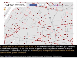 Ce projet n’est pas une création 100% NYPL Lab. Elle a été développé par un amateur qui s’est appuyé
sur l’API de Google Map. De son côté, la NYPL a apporté la matière première mais sans participer
directement à l’élaboration du projet par la mise en place d’une politique volontariste de réutilisation
des documents qu’elles conservent.
Source : OldNYC.org ou comment valoriser un fonds de photos patrimoniales de bibliothèque - Biblionumericss
 