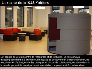 Cet espace se veut un centre de ressources et de formation, un lieu convivial
d'accompagnement et d'animation, un espace de découverte et d'expérimentation, de
rencontres et d'échanges sur les pratiques et dispositifs collaboratifs, en particulier sur
le développement de la culture numérique et des compétences informationnelles.
La ruche de la B.U. Poitiers
 