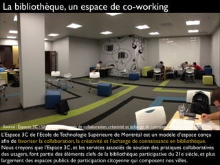 La bibliothèque, un espace de co-working
L’Espace 3C de l’Ecole de Technologie Supérieure de Montréal est un modèle d’espace conçu
aﬁn de favoriser la collaboration, la créativité et l’échange de connaissance en bibliothèque.
Nous croyons que l’Espace 3C, et les services associés de soutien des pratiques collaboratives
des usagers, font partie des éléments clefs de la bibliothèque participative du 21e siècle, et plus
largement des espaces publics de participation citoyenne qui composent nos villes.
Source : Espaces 3C - Un réseau d'espaces de collaboration, créativité et échange de connaissances en bibliothèque.
 