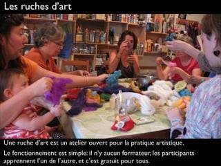 Les ruches d’art
Une ruche d’art est un atelier ouvert pour la pratique artistique.
Le fonctionnement est simple: il n’y aucun formateur, les participants
apprennent l’un de l’autre, et c’est gratuit pour tous.
 