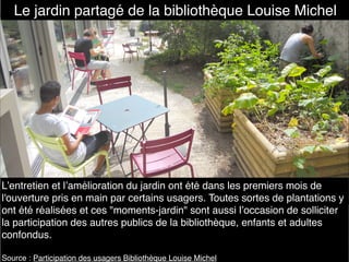L’entretien et l’amélioration du jardin ont été dans les premiers mois de
l'ouverture pris en main par certains usagers. Toutes sortes de plantations y
ont été réalisées et ces "moments-jardin" sont aussi l’occasion de solliciter
la participation des autres publics de la bibliothèque, enfants et adultes
confondus.
Source : Participation des usagers Bibliothèque Louise Michel
Le jardin partagé de la bibliothèque Louise Michel
 